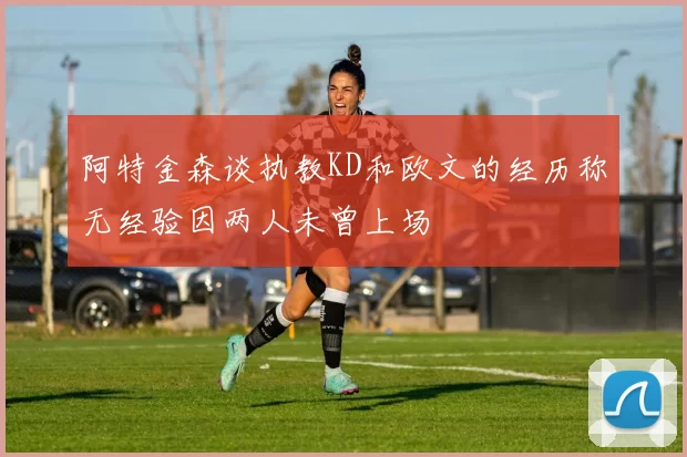 阿特金森谈执教KD和欧文的经历称无经验因两人未曾上场