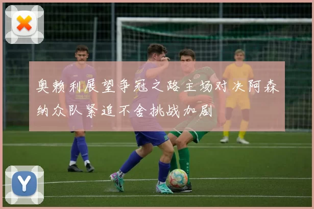 奥赖利展望争冠之路主场对决阿森纳众队紧追不舍挑战加剧