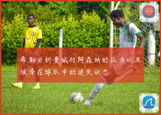 希勒分析曼城对阿森纳的压力以及埃泽在球队中的迷失状态