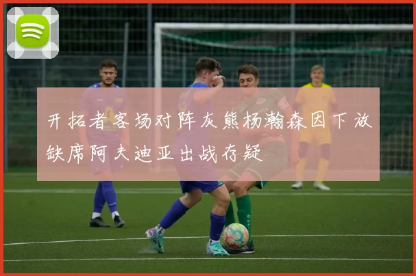 开拓者客场对阵灰熊杨瀚森因下放缺席阿夫迪亚出战存疑