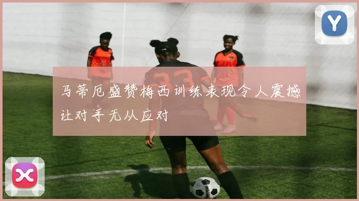 马蒂厄盛赞梅西训练表现令人震撼让对手无从应对