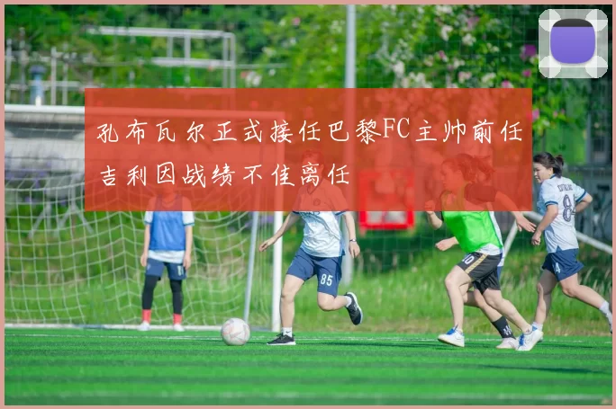 孔布瓦尔正式接任巴黎FC主帅前任吉利因战绩不佳离任