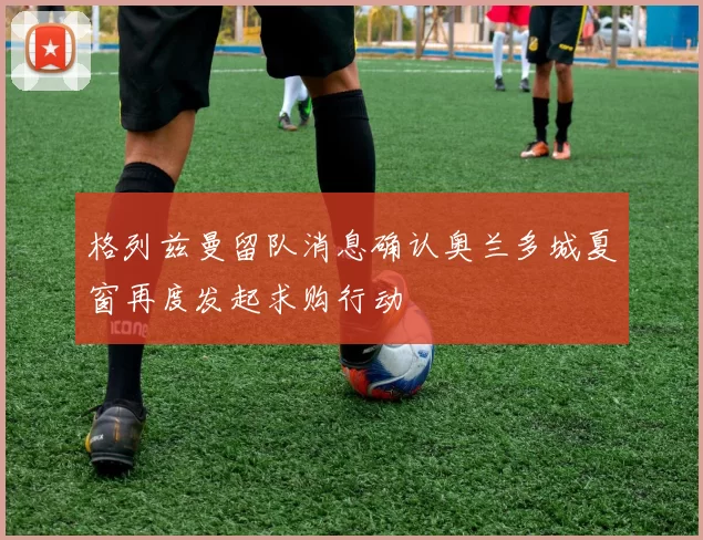 格列兹曼留队消息确认奥兰多城夏窗再度发起求购行动