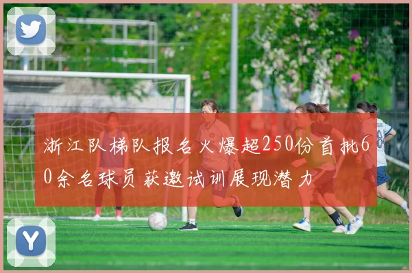 浙江队梯队报名火爆超250份首批60余名球员获邀试训展现潜力
