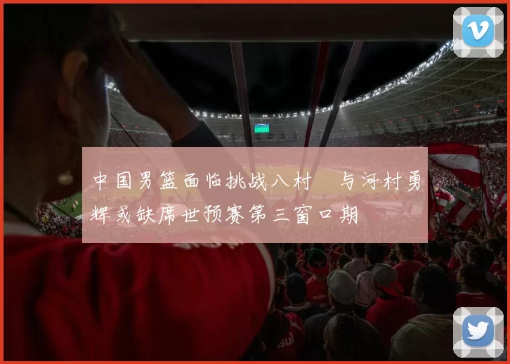 中国男篮面临挑战八村塁与河村勇辉或缺席世预赛第三窗口期