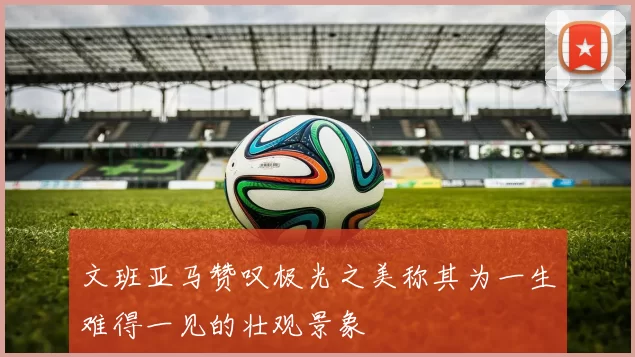 文班亚马赞叹极光之美称其为一生难得一见的壮观景象
