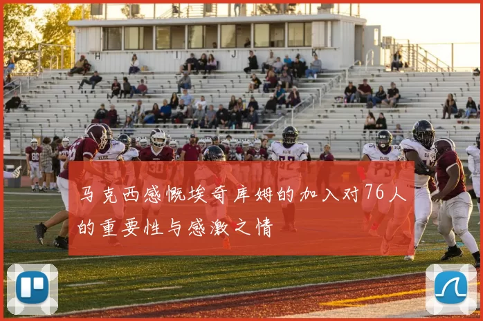 马克西感慨埃奇库姆的加入对76人的重要性与感激之情