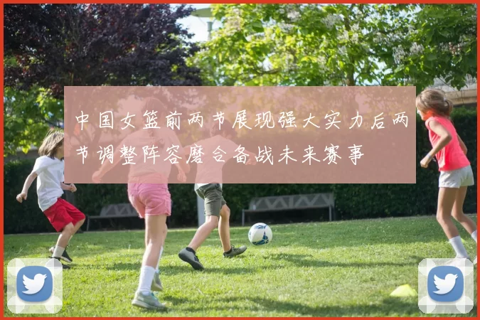 中国女篮前两节展现强大实力后两节调整阵容磨合备战未来赛事