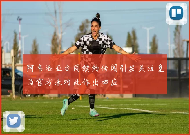 阿韦洛亚合同续约传闻引发关注皇马官方未对此作出回应