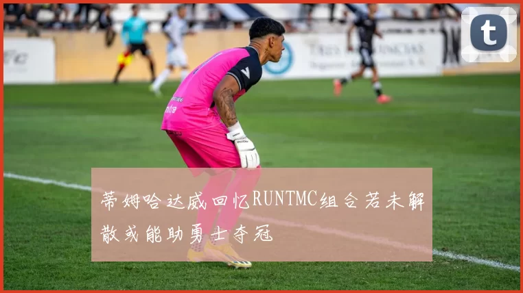 蒂姆哈达威回忆RUNTMC组合若未解散或能助勇士夺冠