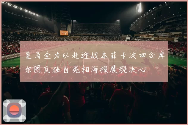 皇马全力以赴迎战本菲卡次回合库尔图瓦独自亮相海报展现决心