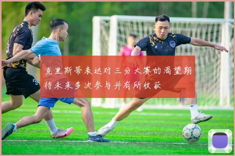 克里斯蒂表达对三分大赛的渴望期待未来多次参与并有所收获