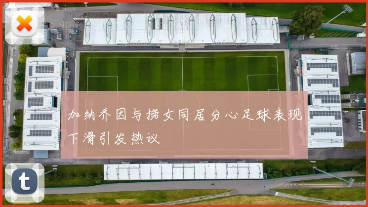 加纳乔因与捞女同居分心足球表现下滑引发热议