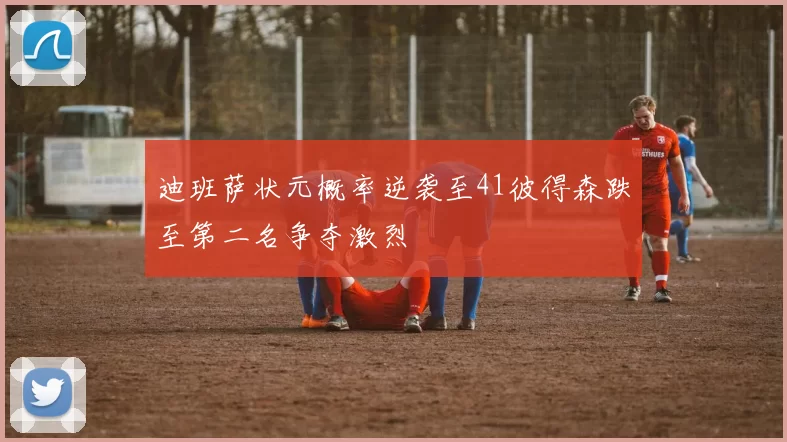 迪班萨状元概率逆袭至41彼得森跌至第二名争夺激烈