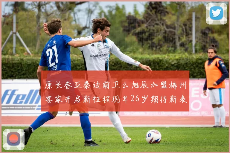 原长春亚泰边前卫么旭辰加盟梅州客家开启新征程现年26岁期待新表现