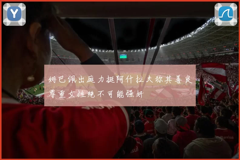 姆巴佩出庭力挺阿什拉夫称其善良尊重女性绝不可能强奸