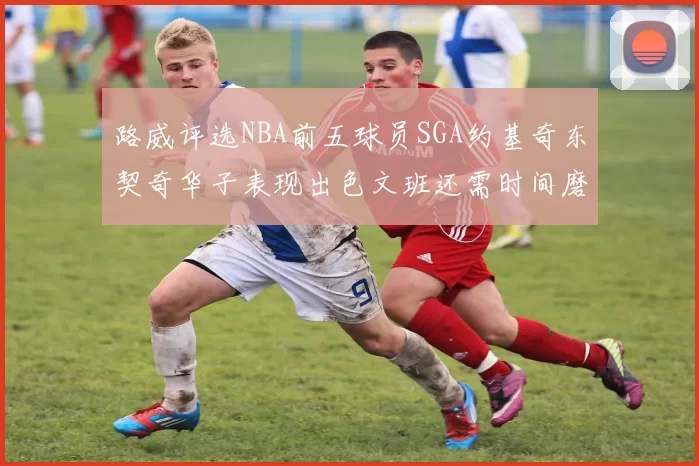 路威评选NBA前五球员SGA约基奇东契奇华子表现出色文班还需时间磨练